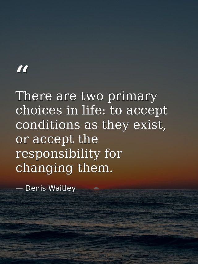 There are two primary choices in life: to accept conditions as they exist, or accept the responsibility for changing the — Denis Waitley