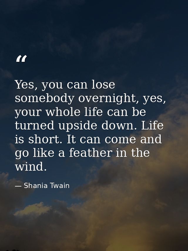 Yes, you can lose somebody overnight, yes, your whole life can be turned upside down. Life is short. It can come and go  — Shania Twain