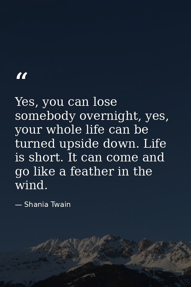 Yes, you can lose somebody overnight, yes, your whole life can be turned upside down. Life is short. It can come and go  — Shania Twain