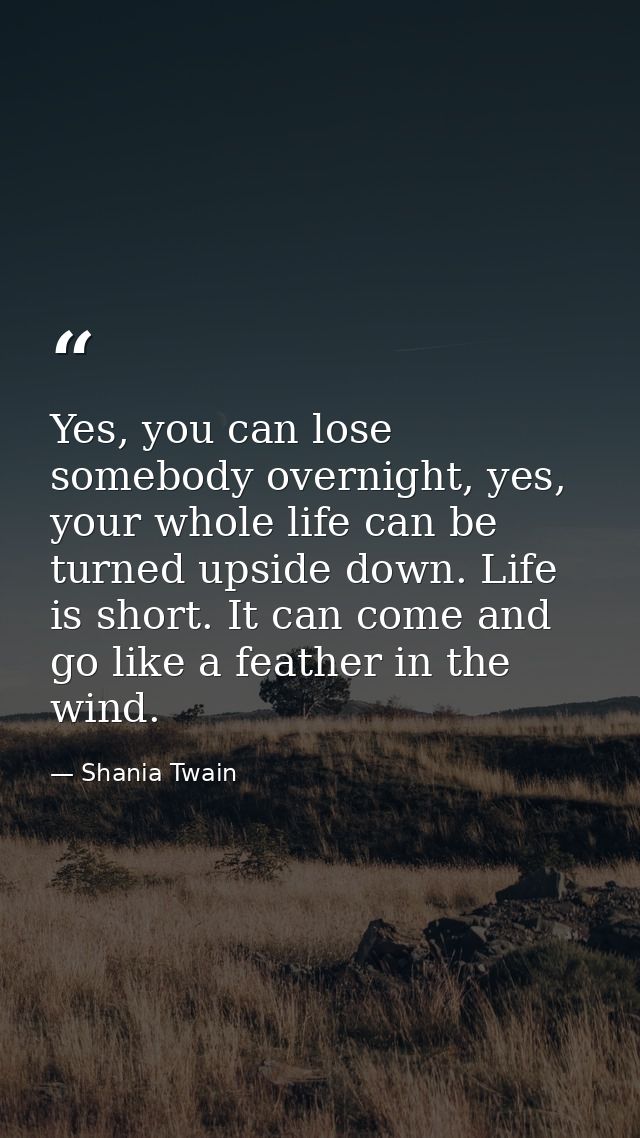 Yes, you can lose somebody overnight, yes, your whole life can be turned upside down. Life is short. It can come and go  — Shania Twain