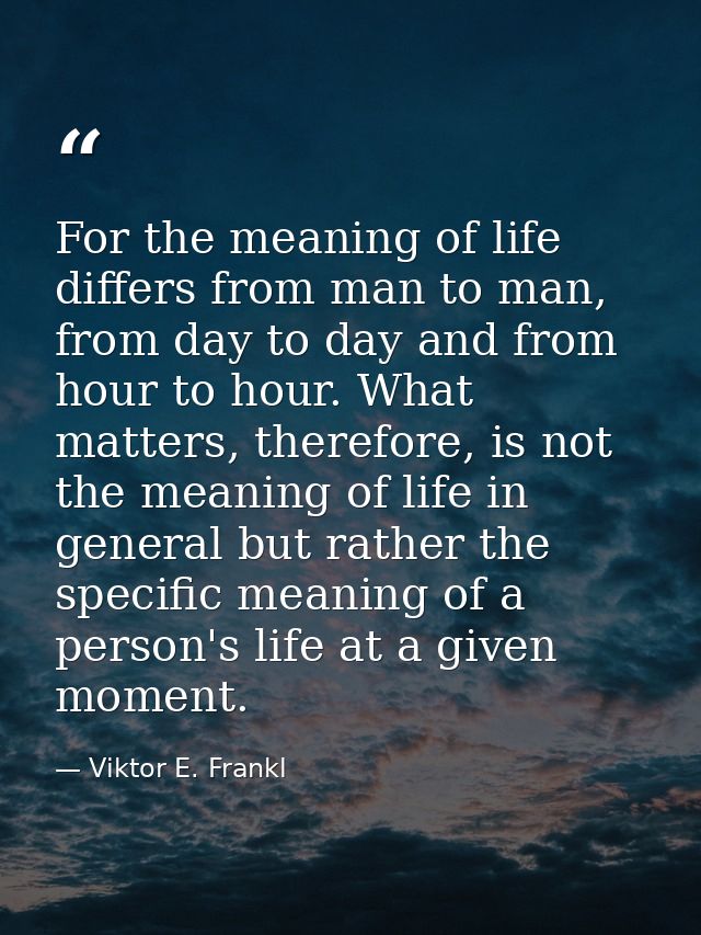 For the meaning of life differs from man to man, from day to day and from hour to hour. What matters, therefore, is not  — Viktor E. Frankl