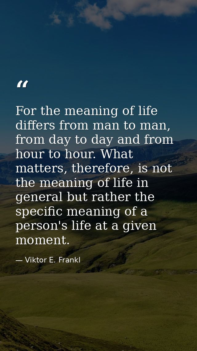 For the meaning of life differs from man to man, from day to day and from hour to hour. What matters, therefore, is not  — Viktor E. Frankl