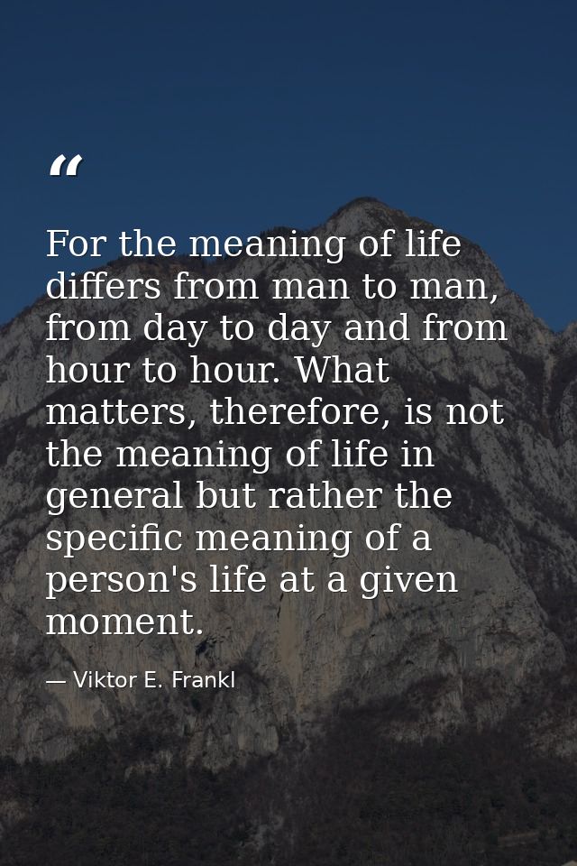 For the meaning of life differs from man to man, from day to day and from hour to hour. What matters, therefore, is not  — Viktor E. Frankl