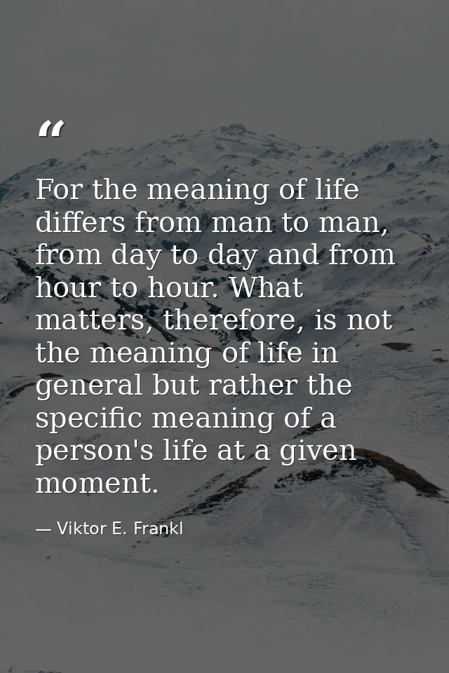 For the meaning of life differs from man to man, from day to day and from hour to hour. What matters, therefore, is not  — Viktor E. Frankl