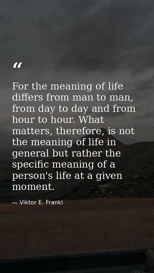 For the meaning of life differs from man to man, from day to day and from hour to hour. What matters, therefore, is not  — Viktor E. Frankl