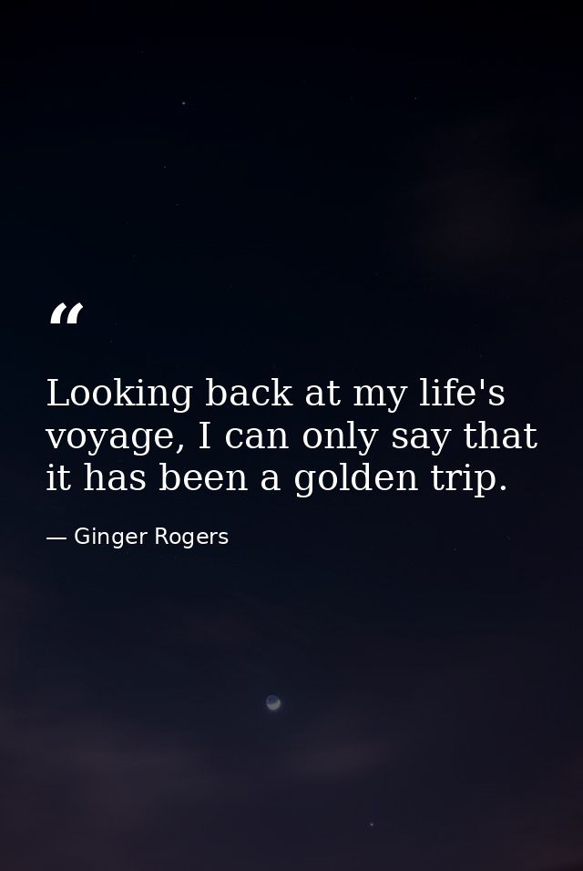 Looking back at my life's voyage, I can only say that it has been a golden trip. — Ginger Rogers