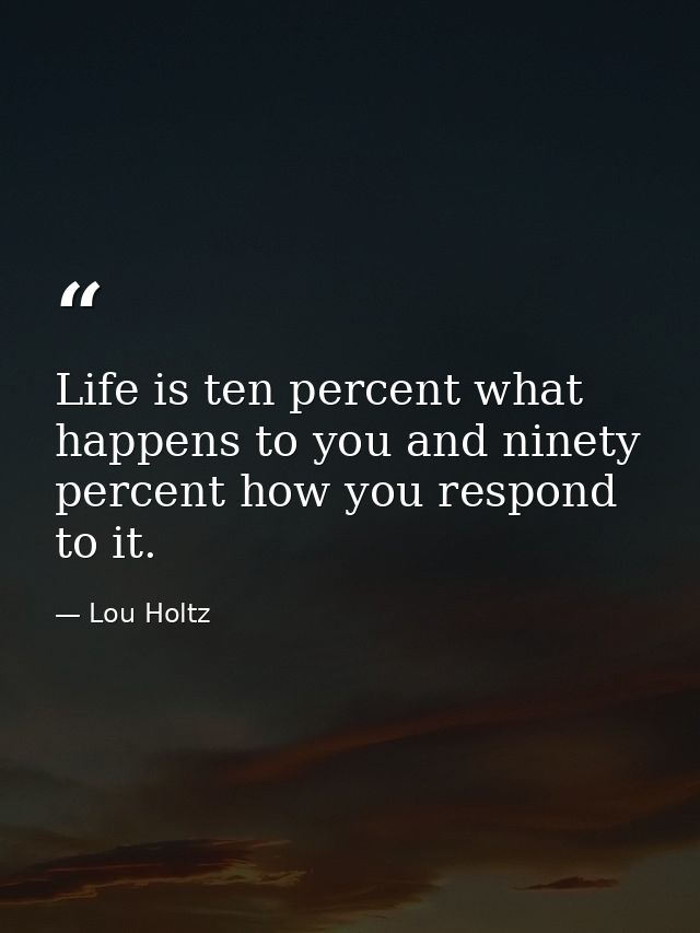 Life is ten percent what happens to you and ninety percent how you respond to it. — Lou Holtz