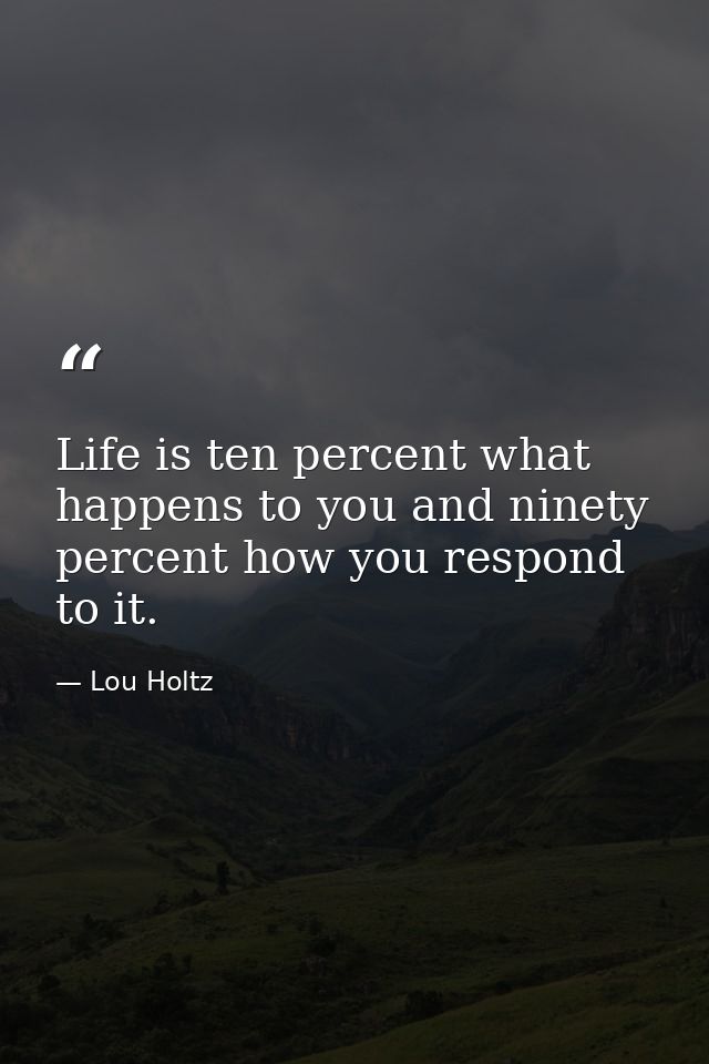 Life is ten percent what happens to you and ninety percent how you respond to it. — Lou Holtz