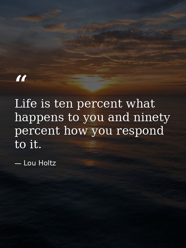 Life is ten percent what happens to you and ninety percent how you respond to it. — Lou Holtz