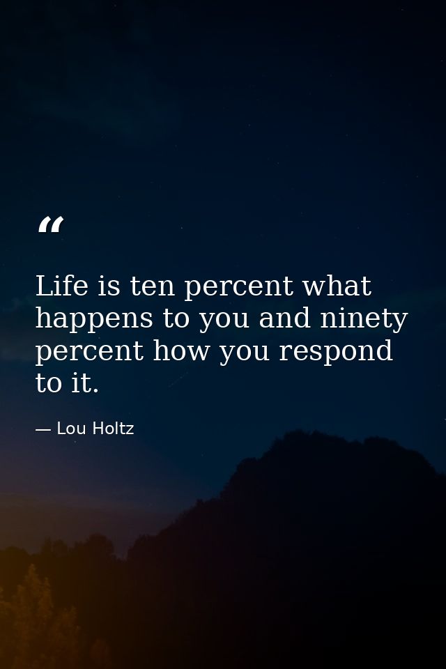 Life is ten percent what happens to you and ninety percent how you respond to it. — Lou Holtz