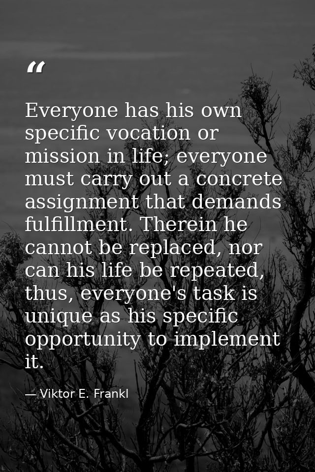 Everyone has his own specific vocation or mission in life; everyone must carry out a concrete assignment that demands fu — Viktor E. Frankl