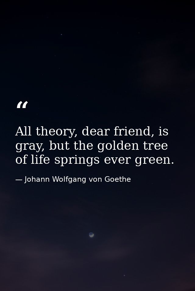 All theory, dear friend, is gray, but the golden tree of life springs ever green. — Johann Wolfgang von Goethe