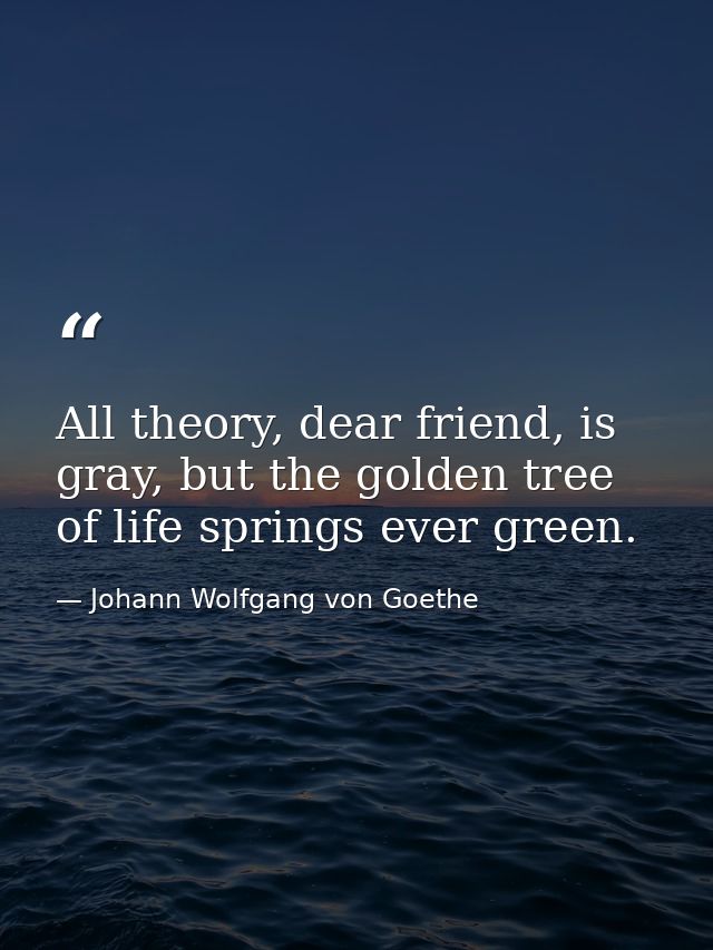 All theory, dear friend, is gray, but the golden tree of life springs ever green. — Johann Wolfgang von Goethe