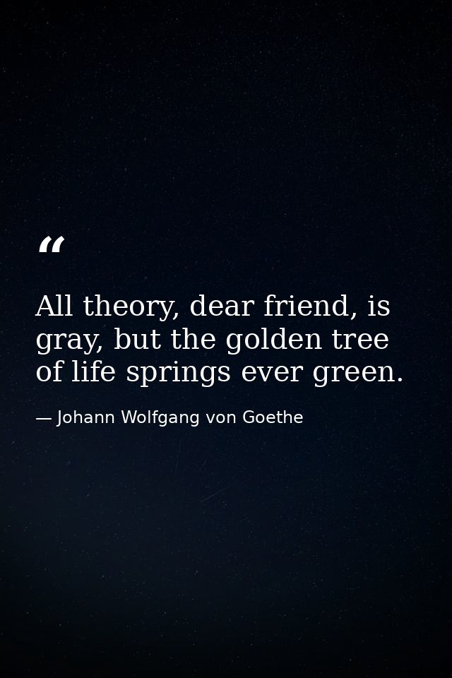 All theory, dear friend, is gray, but the golden tree of life springs ever green. — Johann Wolfgang von Goethe