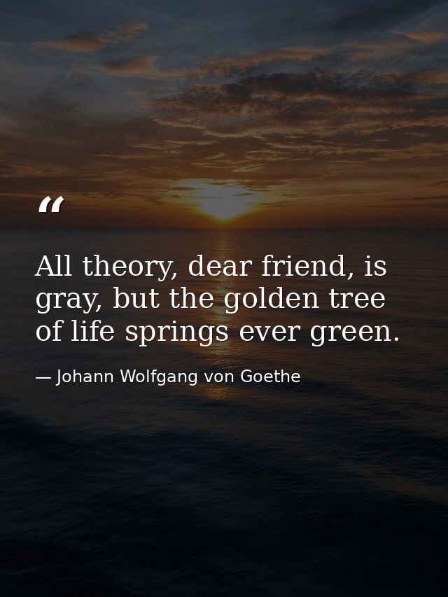 All theory, dear friend, is gray, but the golden tree of life springs ever green. — Johann Wolfgang von Goethe