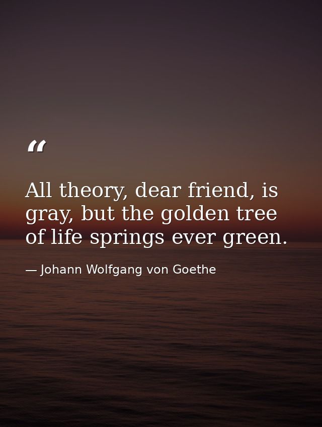 All theory, dear friend, is gray, but the golden tree of life springs ever green. — Johann Wolfgang von Goethe