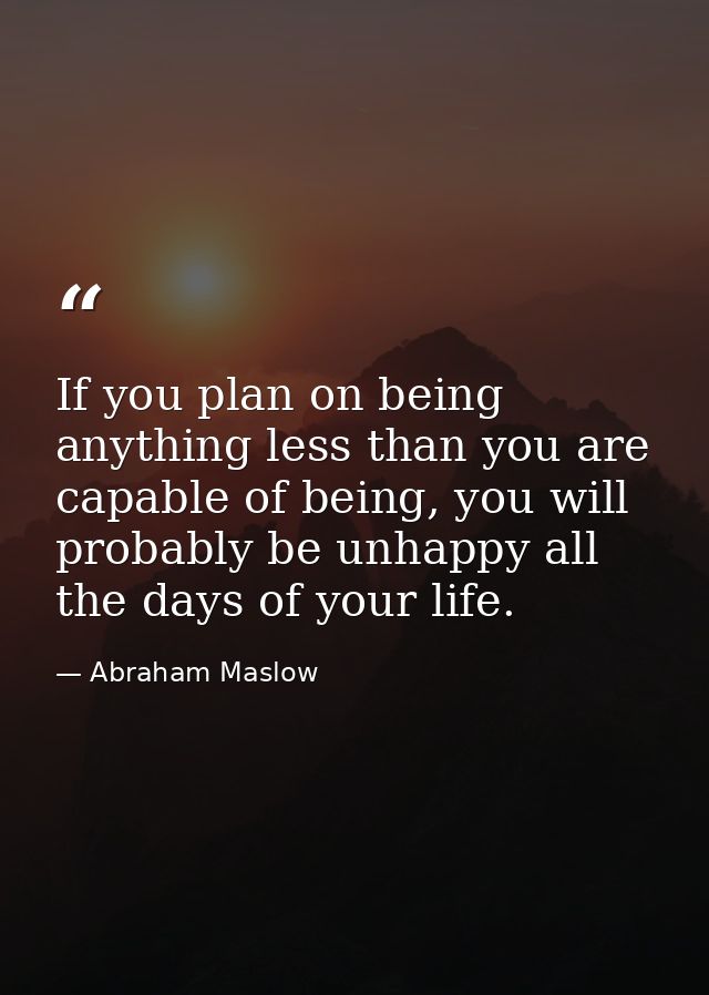 If you plan on being anything less than you are capable of being, you will probably be unhappy all the days of your life — Abraham Maslow
