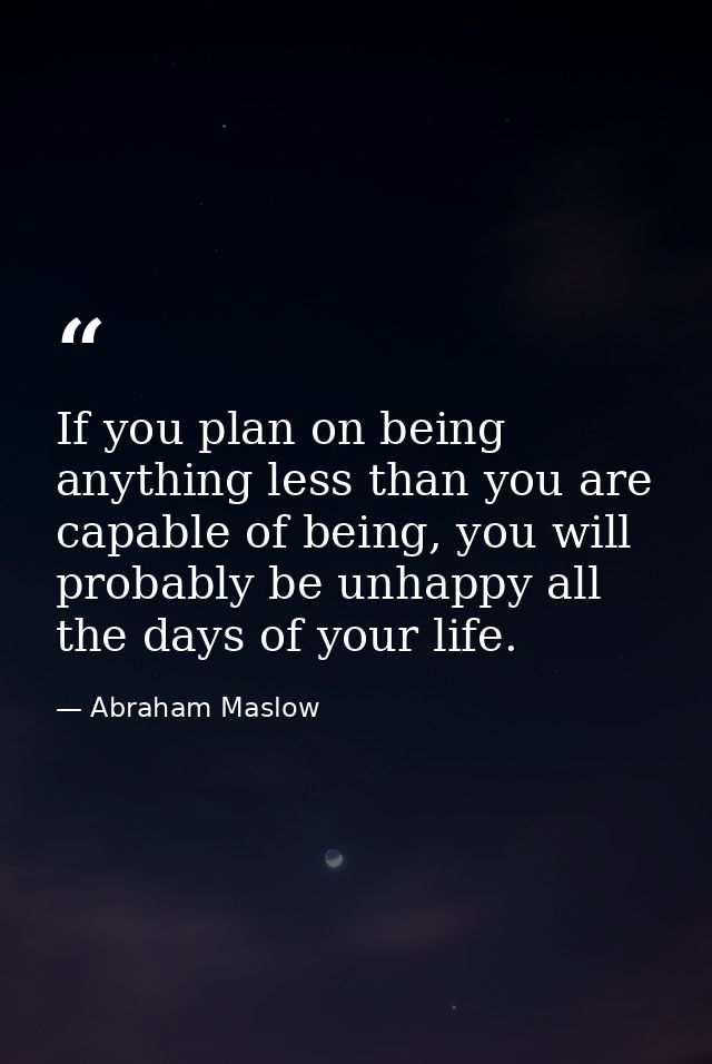 If you plan on being anything less than you are capable of being, you will probably be unhappy all the days of your life — Abraham Maslow