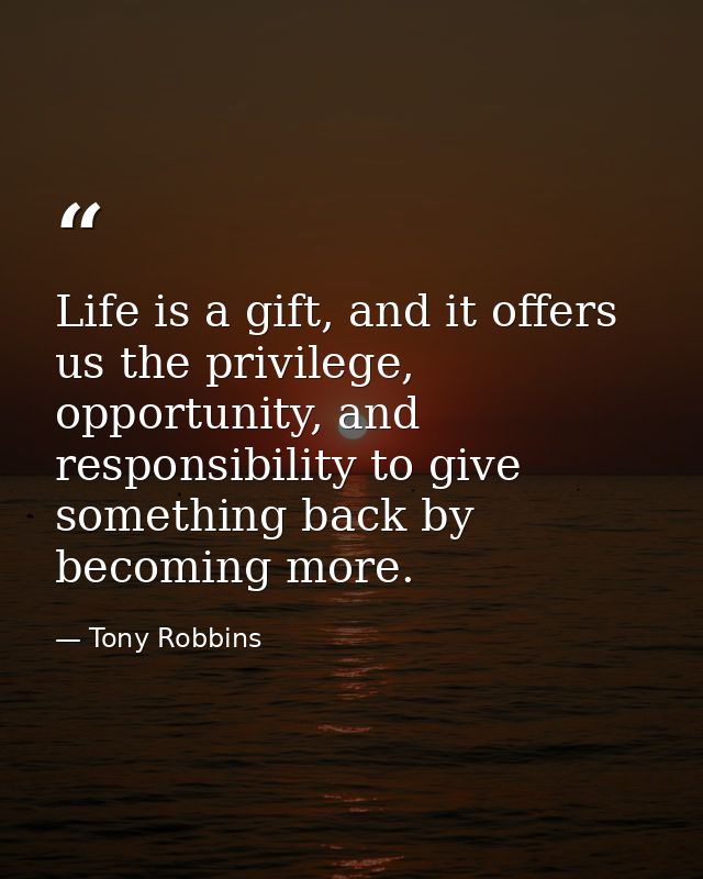 Life is a gift, and it offers us the privilege, opportunity, and responsibility to give something back by becoming more. — Tony Robbins