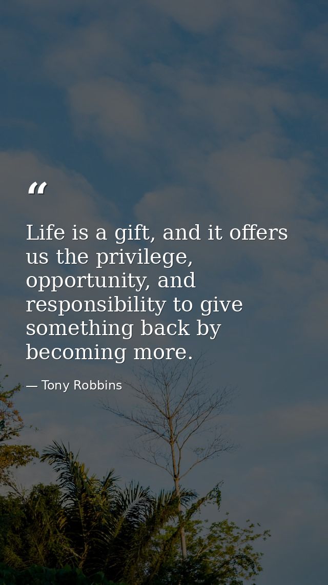 Life is a gift, and it offers us the privilege, opportunity, and responsibility to give something back by becoming more. — Tony Robbins