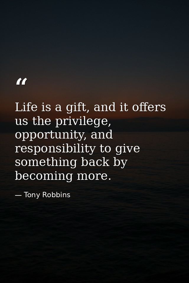 Life is a gift, and it offers us the privilege, opportunity, and responsibility to give something back by becoming more. — Tony Robbins