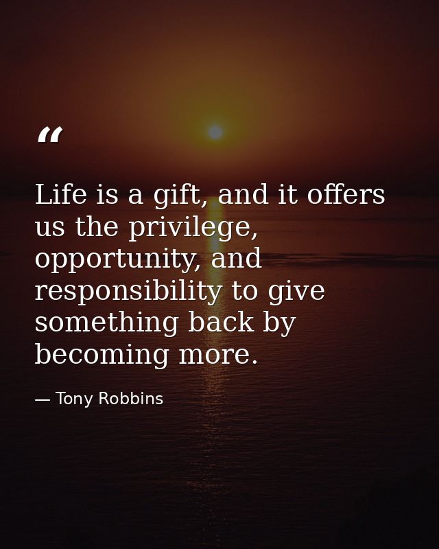 Life is a gift, and it offers us the privilege, opportunity, and responsibility to give something back by becoming more. — Tony Robbins