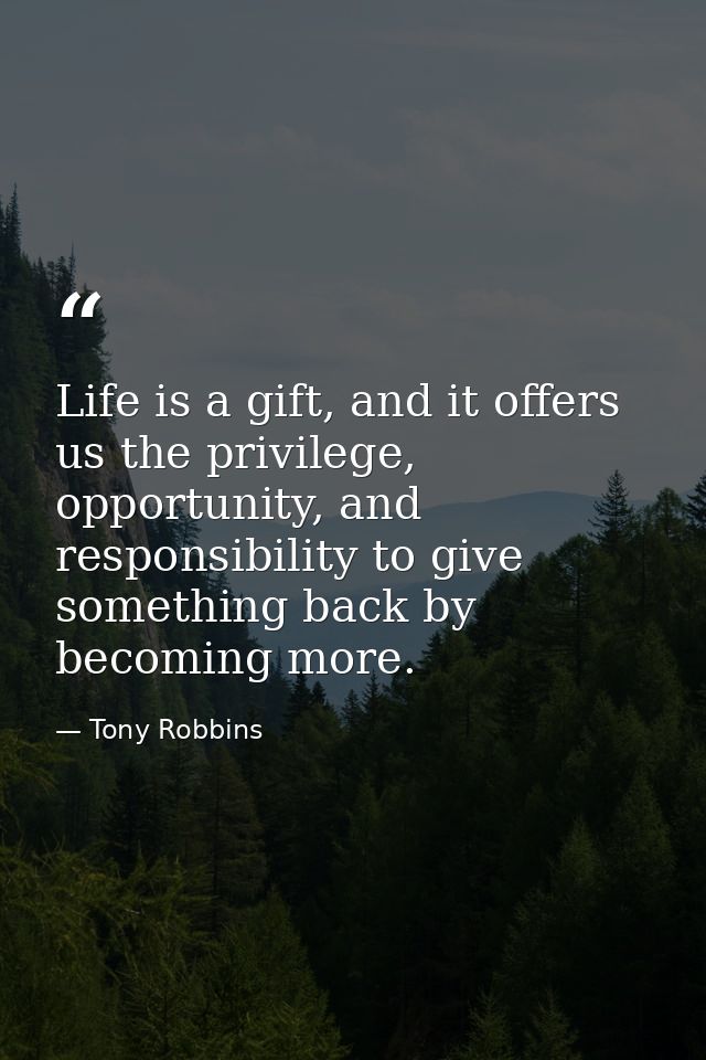 Life is a gift, and it offers us the privilege, opportunity, and responsibility to give something back by becoming more. — Tony Robbins