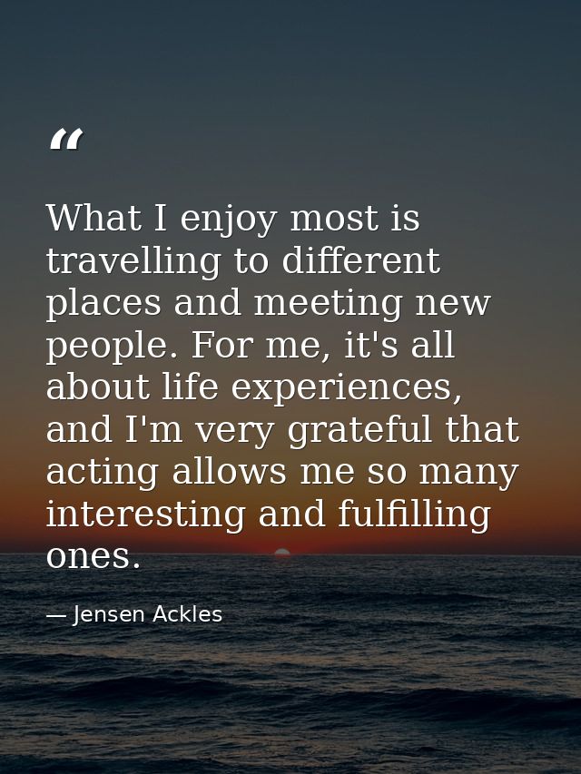What I enjoy most is travelling to different places and meeting new people. For me, it's all about life experiences, and — Jensen Ackles