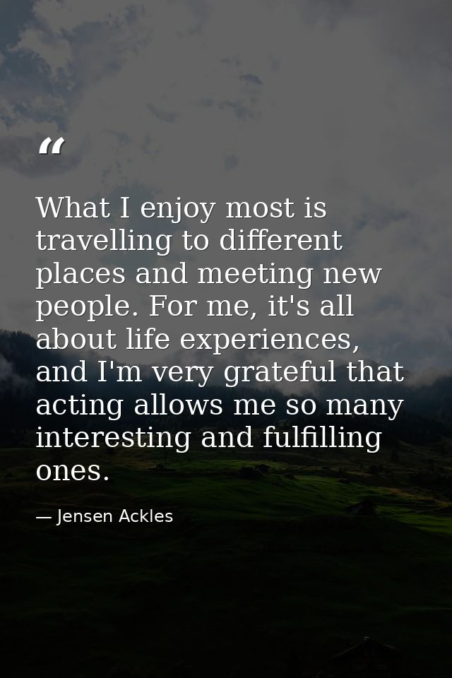 What I enjoy most is travelling to different places and meeting new people. For me, it's all about life experiences, and — Jensen Ackles