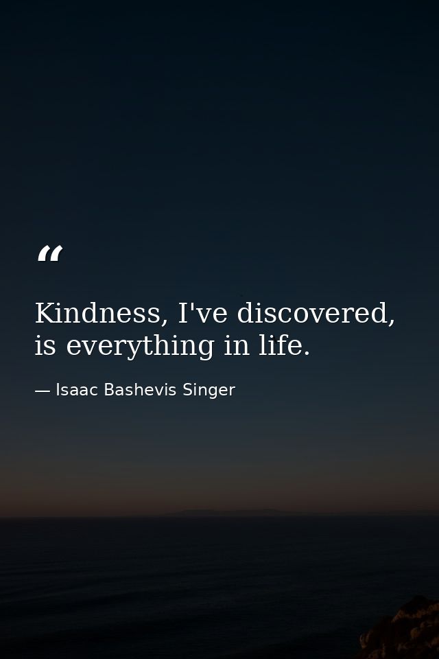 Kindness, I've discovered, is everything in life. — Isaac Bashevis Singer
