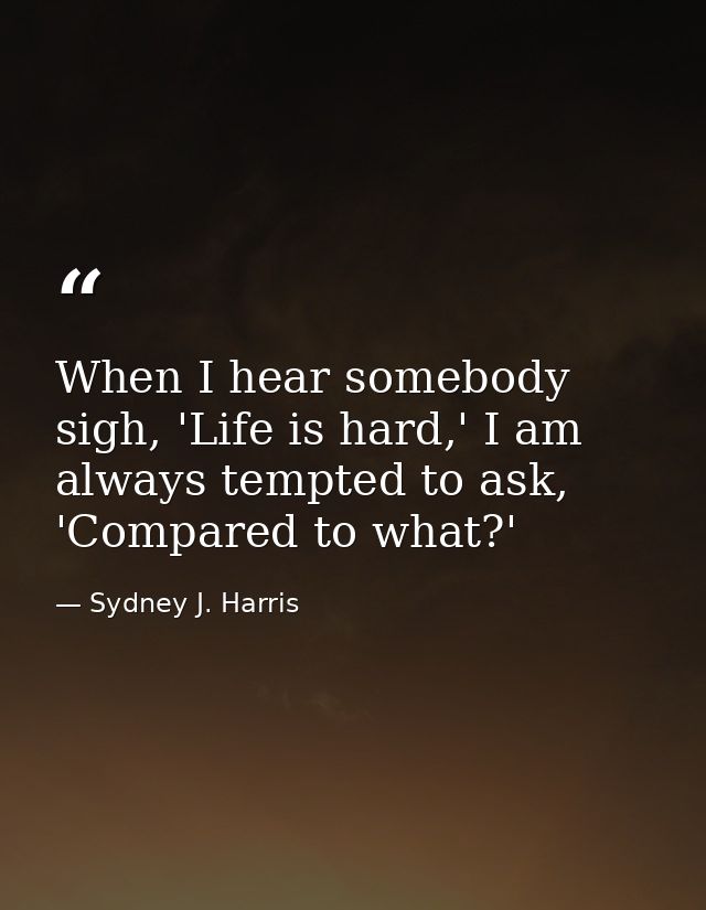 When I hear somebody sigh, 'Life is hard,' I am always tempted to ask, 'Compared to what?' — Sydney J. Harris