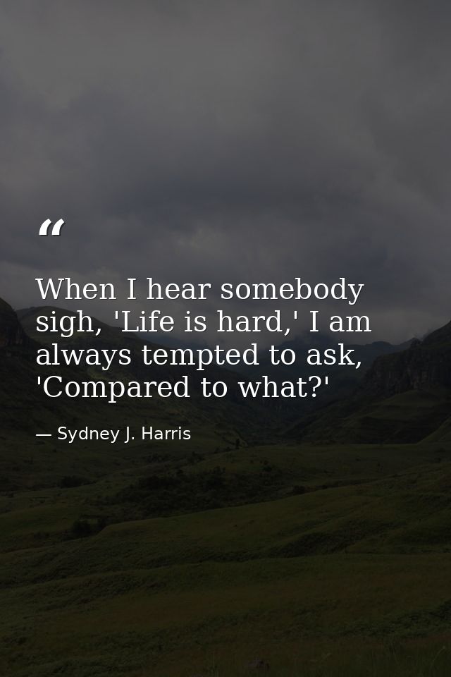 When I hear somebody sigh, 'Life is hard,' I am always tempted to ask, 'Compared to what?' — Sydney J. Harris