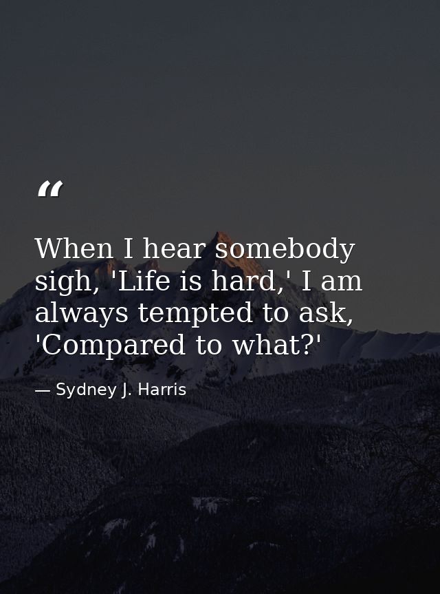 When I hear somebody sigh, 'Life is hard,' I am always tempted to ask, 'Compared to what?' — Sydney J. Harris