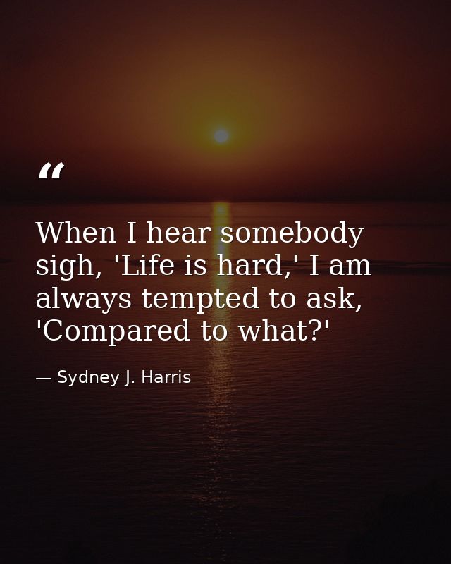 When I hear somebody sigh, 'Life is hard,' I am always tempted to ask, 'Compared to what?' — Sydney J. Harris
