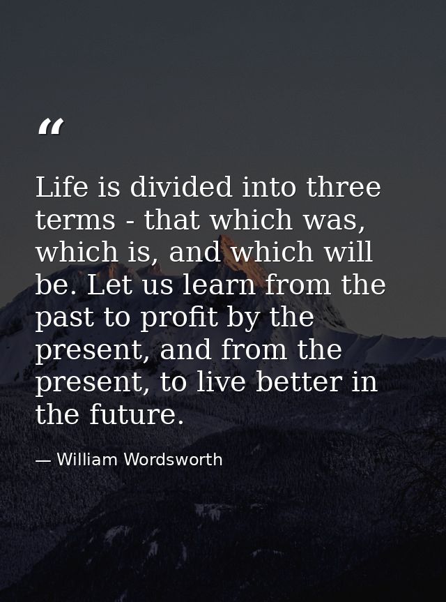 Life is divided into three terms - that which was, which is, and which will be. Let us learn from the past to profit by  — William Wordsworth