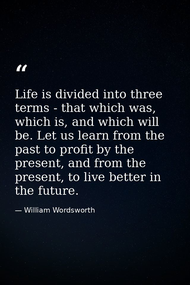 Life is divided into three terms - that which was, which is, and which will be. Let us learn from the past to profit by  — William Wordsworth