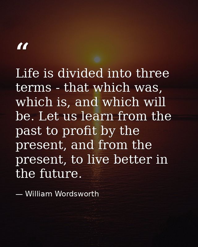 Life is divided into three terms - that which was, which is, and which will be. Let us learn from the past to profit by  — William Wordsworth