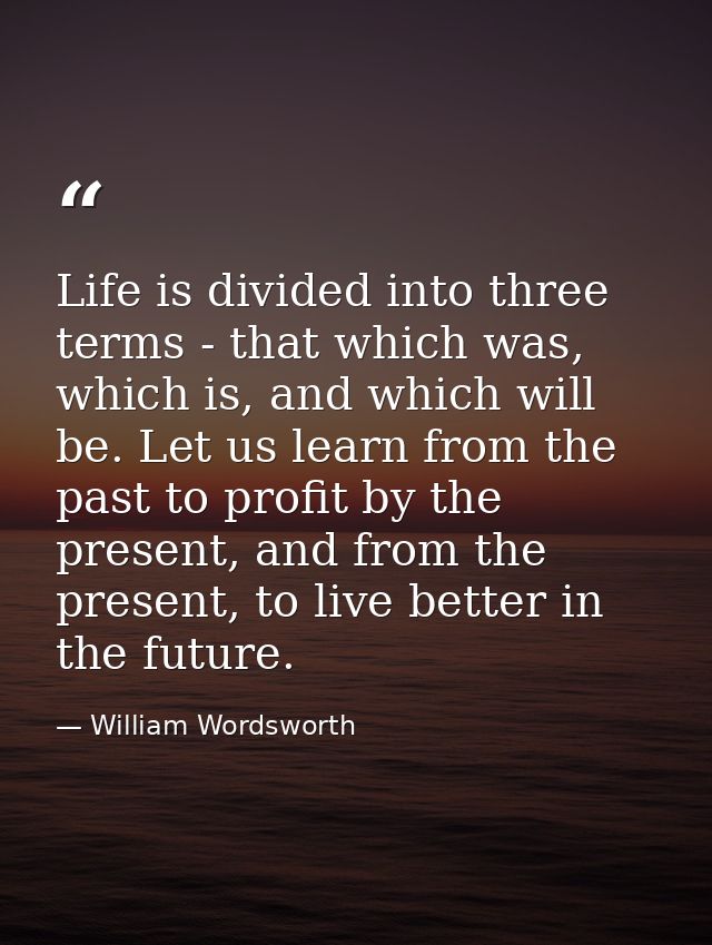 Life is divided into three terms - that which was, which is, and which will be. Let us learn from the past to profit by  — William Wordsworth