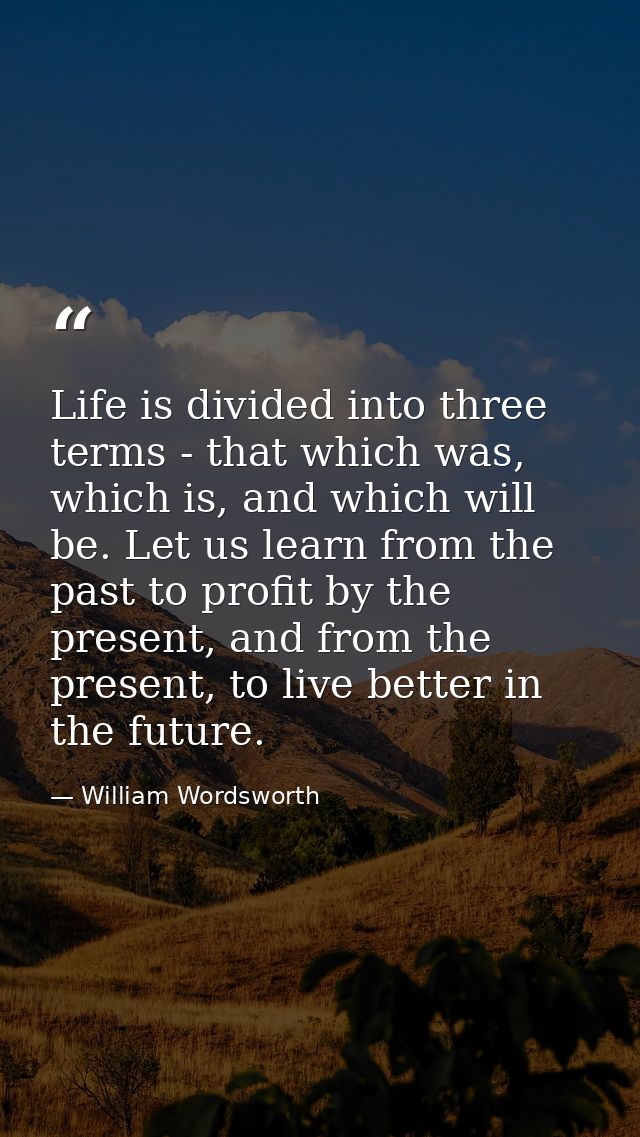 Life is divided into three terms - that which was, which is, and which will be. Let us learn from the past to profit by  — William Wordsworth