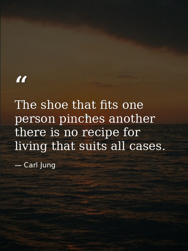 The shoe that fits one person pinches another there is no recipe for living that suits all cases. — Carl Jung