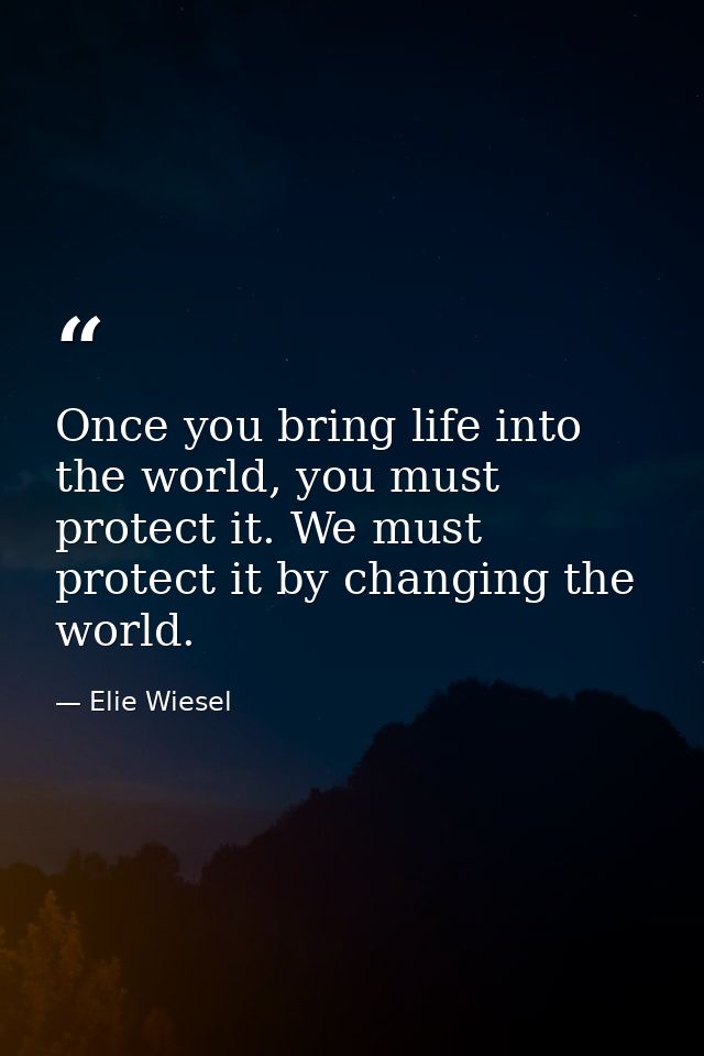 Once you bring life into the world, you must protect it. We must protect it by changing the world. — Elie Wiesel