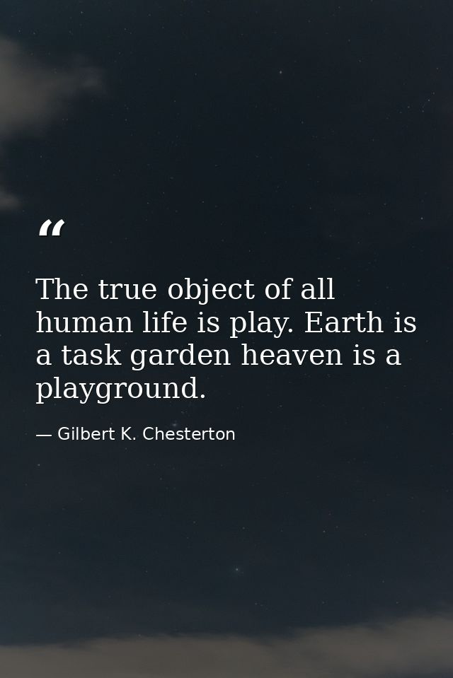 The true object of all human life is play. Earth is a task garden heaven is a playground. — Gilbert K. Chesterton