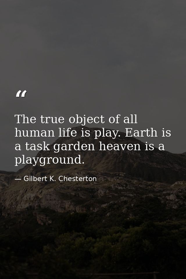 The true object of all human life is play. Earth is a task garden heaven is a playground. — Gilbert K. Chesterton