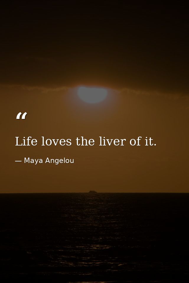 Life loves the liver of it. — Maya Angelou