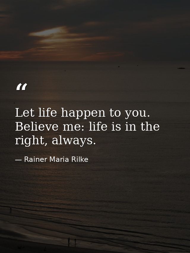 Let life happen to you. Believe me: life is in the right, always. — Rainer Maria Rilke