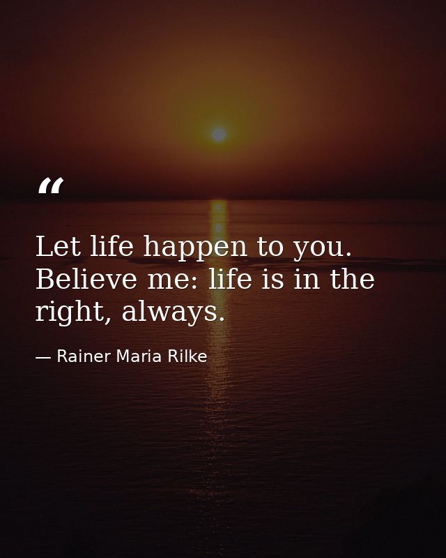 Let life happen to you. Believe me: life is in the right, always. — Rainer Maria Rilke