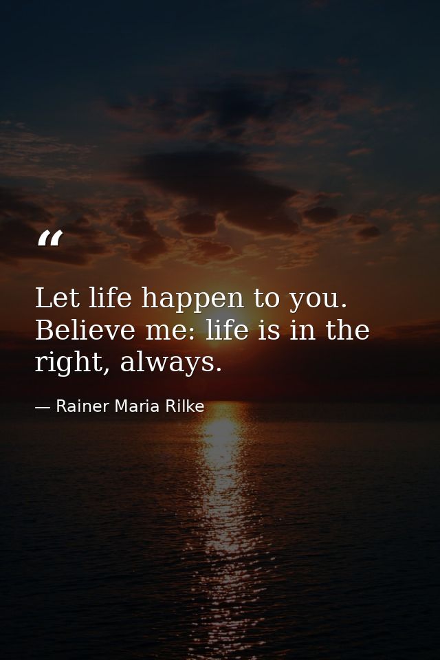 Let life happen to you. Believe me: life is in the right, always. — Rainer Maria Rilke