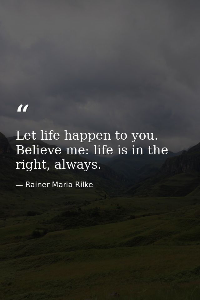 Let life happen to you. Believe me: life is in the right, always. — Rainer Maria Rilke
