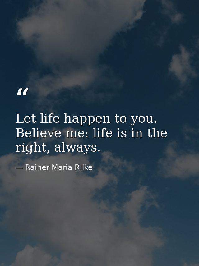 Let life happen to you. Believe me: life is in the right, always. — Rainer Maria Rilke