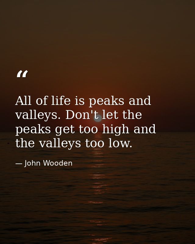 All of life is peaks and valleys. Don't let the peaks get too high and the valleys too low. — John Wooden